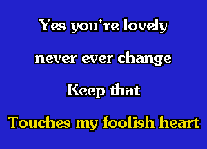 Yes you're lovely
never ever change
Keep that

Touches my foolish heart