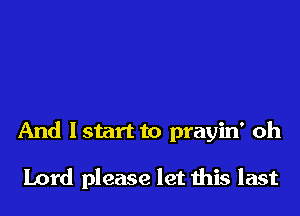 And Istart to prayin' oh

Lord please let this last