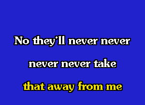 No they'll never never

never never take

that away from me I