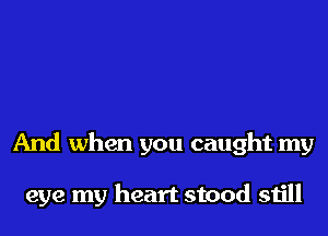 And when you caught my

eye my heart stood still