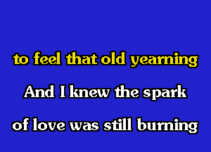 to feel that old yearning
And I knew the spark

of love was still burning