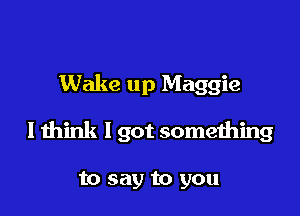 Wake up Maggie

I think I got something

to say to you