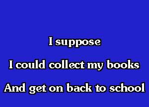 I suppose

I could collect my books

And get on back to school