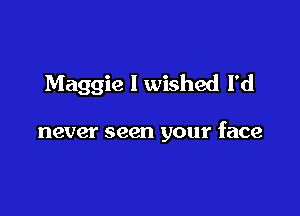 Maggie I wished I'd

never seen your face