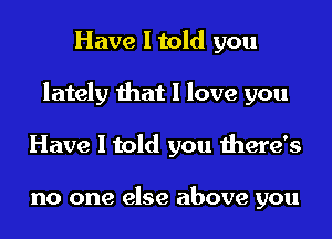 Have I told you

lately that I love you

Have I told you there's

no one else above you