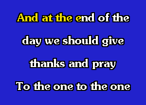 And at the end of the

day we should give
thanks and pray

To the one to the one
