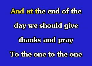 And at the end of the

day we should give
thanks and pray

To the one to the one