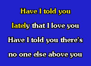 Have I told you

lately that I love you

Have I told you there's

no one else above you