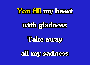 You fill my heart

with gladness

Take away

all my sadness