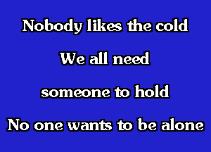 Nobody likes the cold
We all need
someone to hold

No one wants to be alone