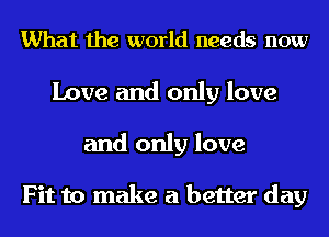 What the world needs now
Love and only love
and only love

Fit to make a better day