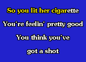 So you lit her cigarette

You're feelin' pretty good

You think you've

got a shot