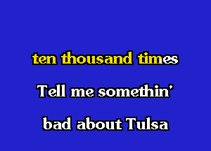 ten thousand times
Tell me somethin'

bad about Tulsa