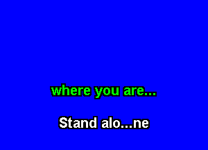 where you are...

Stand alo...ne