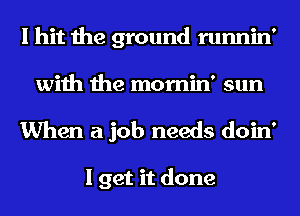 I hit the ground runnin'
with the mornin' sun

When a job needs doin'

I get it done
