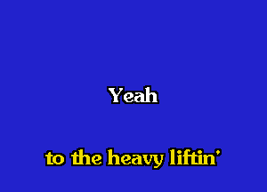 Yeah

to the heavy liftin'