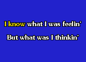 I know what I was feelin'

But what was I thinkin'