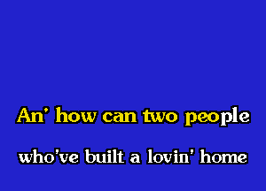 An' how can two people

who've built a lovin' home