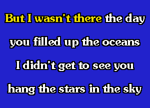 But I wasn't there the day
you filled up the oceans
I didn't get to see you

hang the stars in the sky