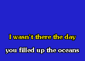 I wasn't there the day

you filled up the oceans
