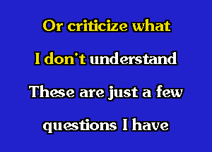 Or criticize what
I don't understand

Thane are just a few

questions I have I