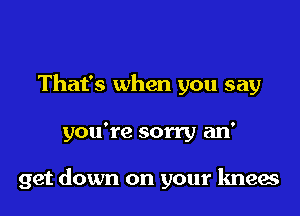 That's when you say

you're sorry an'

get down on your knees