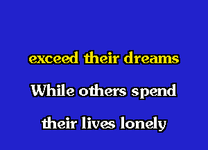 exceed their dreams
While others spend

their lives lonely