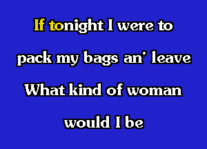 If tonight I were to
pack my bags an' leave

What kind of woman

would I be