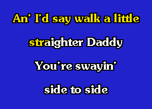 An' I'd say walk a little
straighter Daddy
You're swayin'

side to side