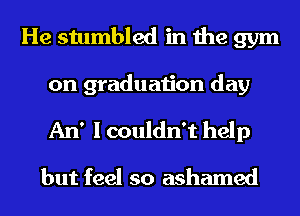 He stumbled in the gym
on graduation day
An' I couldn't help

but feel so ashamed