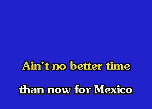 Ain't no better time

than now for Mexico