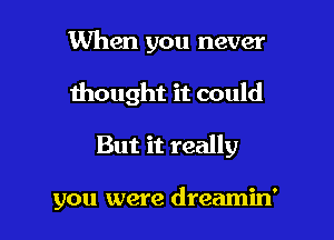 When you never
thought it could

But it really

you were dreamin'