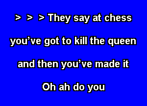 ta p They say at chess

yowve got to kill the queen

and then yowve made it

Oh ah do you
