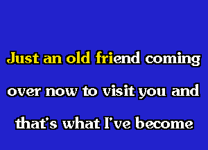 Just an old friend coming
over now to visit you and

that's what I've become