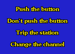 Push the button
Don't push the button
Trip the station

Change the channel