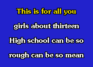 This is for all you
girls about thirteen
High school can be so

tough can be so mean