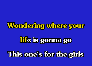 Wondering where your

life is gonna go

This one's for the girls