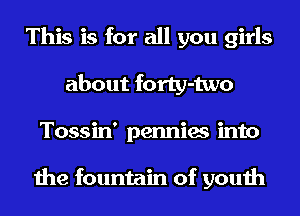 This is for all you girls
about forty-two
Tossin' pennies into

the fountain of youth