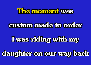 The moment was
custom made to order
I was riding with my

daughter on our way back