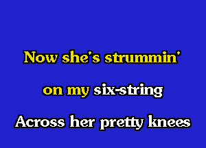 Now she's strummin'
on my six-string

Across her pretty knees