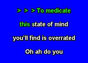 2) To medicate

this state of mind

you, find is overrated

0h ah do you