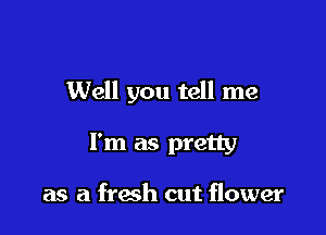 Well you tell me

I'm as pretty

as a fresh cut flower