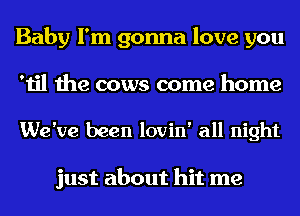 Baby I'm gonna love you
'til the cows come home

We've been lovin' all night

just about hit me