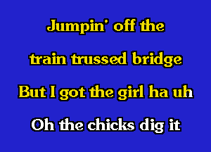 Jumpin' off the
train trussed bridge
But I got the girl ha uh
Oh the chicks dig it