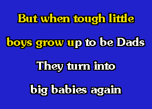 But when tough little
boys grow up to be Dads
They turn into

big babies again