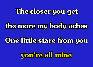 The closer you get
the more my body aches
One little stare from you

you're all mine