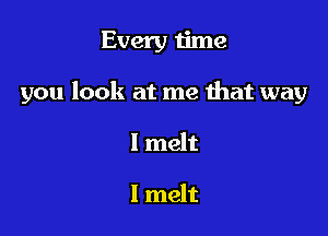 Every time

you look at me that way

I melt

l melt