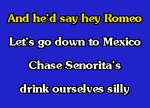And he'd say hey Romeo
Let's go down to Mexico
Chase Senorita's

drink ourselves silly