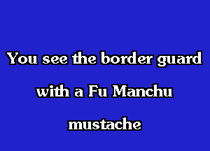 You see the border guard

with a Fu Manchu

mustache