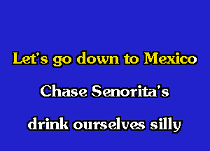 Let's go down to Mexico
Chase Senorita's

drink ourselves silly